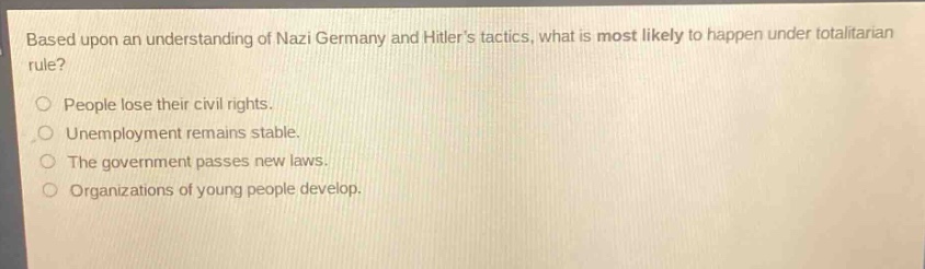 based upon an understanding of nazi germany and hitlers tactics, what is most likely to happen under totalitarian rule?\npeople lose their civil rights.\nunemployment remains stable.\nthe government passes new laws.\norganizations of young people develop.