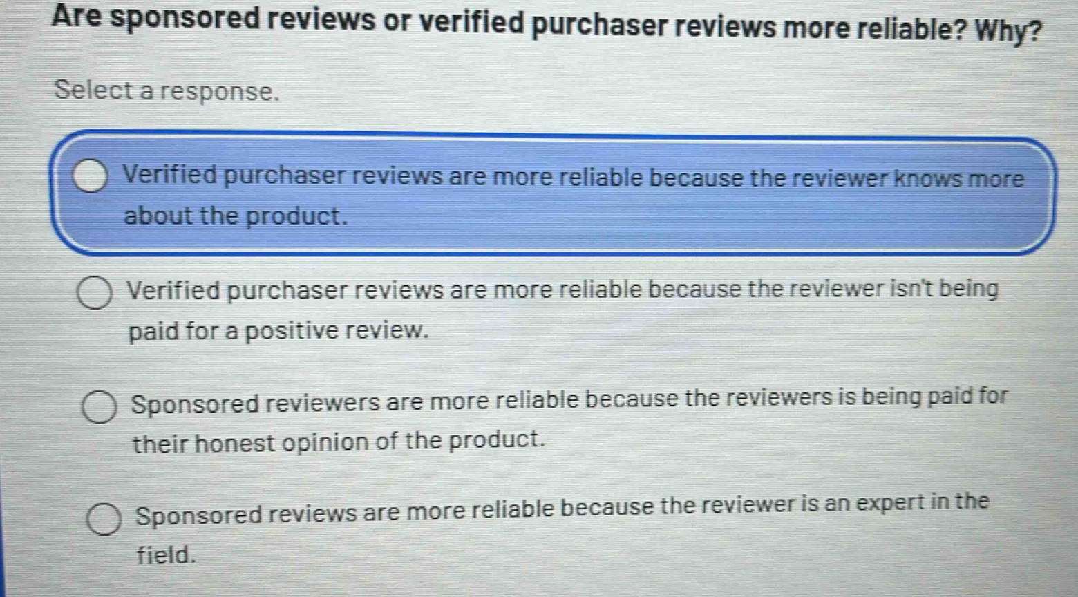 are sponsored reviews or verified purchaser reviews more reliable? why? select a response. verified purchaser reviews are more reliable because the reviewer knows more about the product. verified purchaser reviews are more reliable because the reviewer isnt being paid for a positive review. sponsored reviewers are more reliable because the reviewers is being paid for their honest opinion of the product. sponsored reviews are more reliable because the reviewer is an expert in the field.