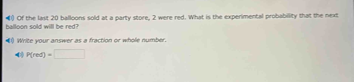 of the last 20 balloons sold at a party store, 2 were red. what is the experimental probability that the next balloon sold will be red? write your answer as a fraction or whole number. p(red) =