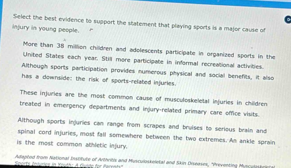 select the best evidence to support the statement that playing sports is a major cause of injury in young people. more than 38 million children and adolescents participate in organized sports in the united states each year. still more participate in informal recreational activities. although sports participation provides numerous physical and social benefits, it also has a downside: the risk of sports - related injuries. these injuries are the most common cause of musculoskeletal injuries in children treated in emergency departments and injury - related primary care office visits. although sports injuries can range from scrapes and bruises to serious brain and spinal cord injuries, most fall somewhere between the two extremes. an ankle sprain is the most common athletic injury. adapted from national institute of arthritis and musculoskeletal and skin diseases, \preventing musculoskeletal sports injuries in youth: a guide for parents\