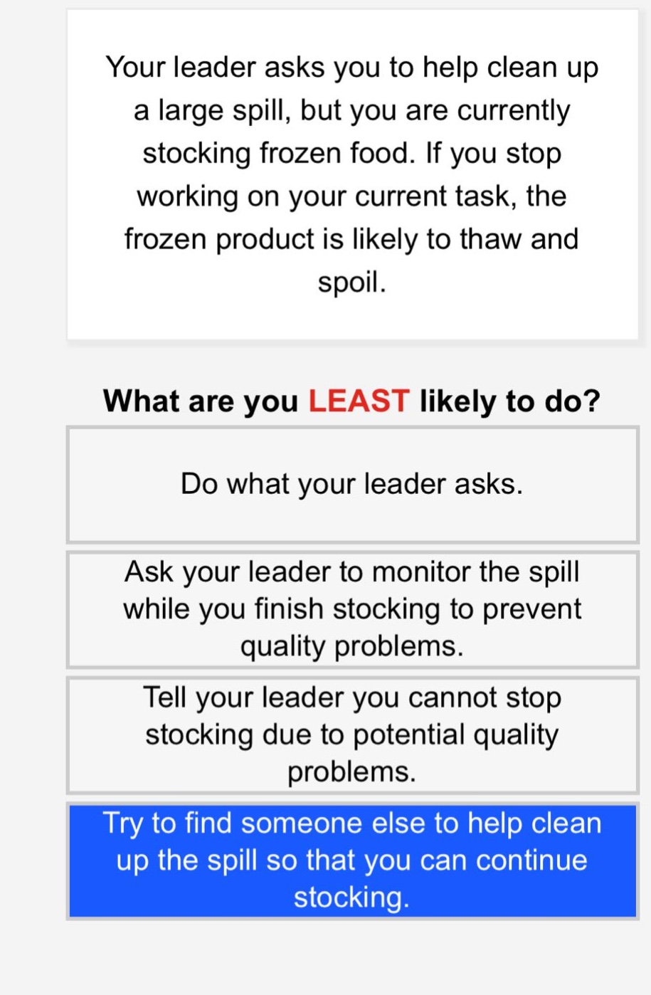 your leader asks you to help clean up a large spill, but you are currently stocking frozen food. if you stop working on your current task, the frozen product is likely to thaw and spoil. what are you least likely to do? do what your leader asks. ask your leader to monitor the spill while you finish stocking to prevent quality problems. tell your leader you cannot stop stocking due to potential quality problems. try to find someone else to help clean up the spill so that you can continue stocking.
