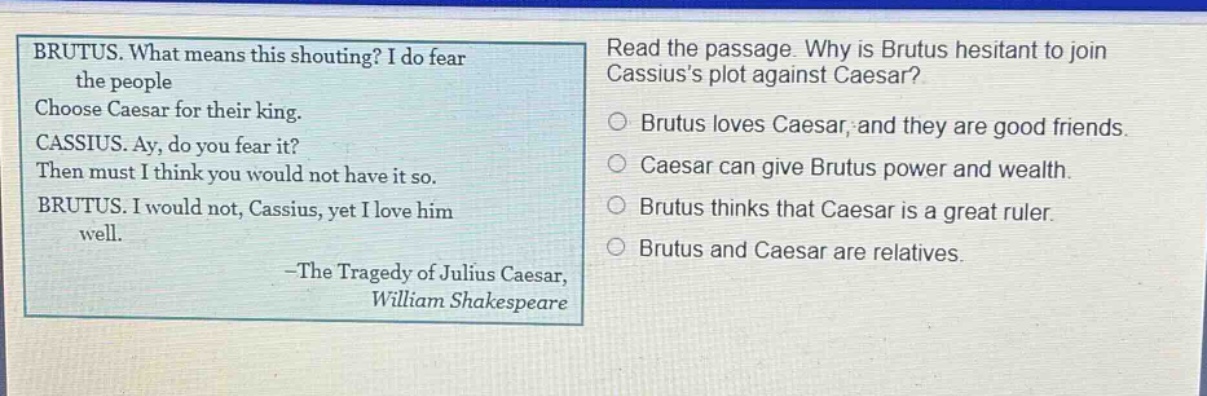 brutus. what means this shouting? i do fear the people choose caesar for their king. cassius. ay, do you fear it? then must i think you would not have it so. brutus. i would not, cassius, yet i love him well. -the tragedy of julius caesar, william shakespeare read the passage. why is brutus hesitant to join cassiuss plot against caesar? brutus loves caesar, and they are good friends. caesar can give brutus power and wealth. brutus thinks that caesar is a great ruler. brutus and caesar are relatives.