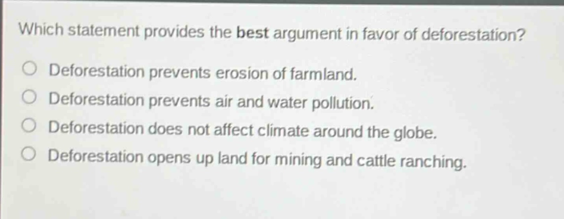 which statement provides the best argument in favor of deforestation?\no deforestation prevents erosion of farmland.\no deforestation prevents air and water pollution.\no deforestation does not affect climate around the globe.\no deforestation opens up land for mining and cattle ranching.