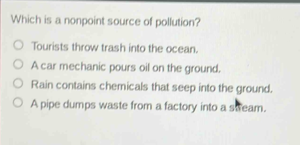 which is a nonpoint source of pollution?\ntourists throw trash into the ocean.\na car mechanic pours oil on the ground.\nrain contains chemicals that seep into the ground.\na pipe dumps waste from a factory into a stream.