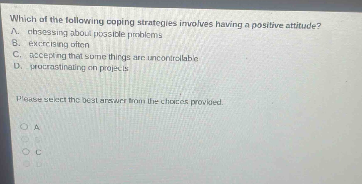 which of the following coping strategies involves having a positive attitude? a. obsessing about possible problems b. exercising often c. accepting that some things are uncontrollable d. procrastinating on projects please select the best answer from the choices provided. a b c d