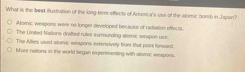 what is the best illustration of the long - term effects of americas use of the atomic bomb in japan?\natomic weapons were no longer developed because of radiation effects.\nthe united nations drafted rules surrounding atomic weapon use.\nthe allies used atomic weapons extensively from that point forward.\nmore nations in the world began experimenting with atomic weapons.