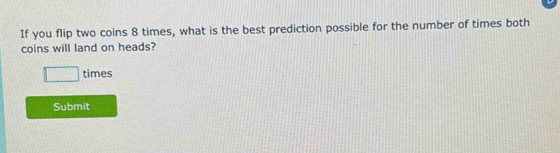 if you flip two coins 8 times, what is the best prediction possible for the number of times both coins will land on heads? times