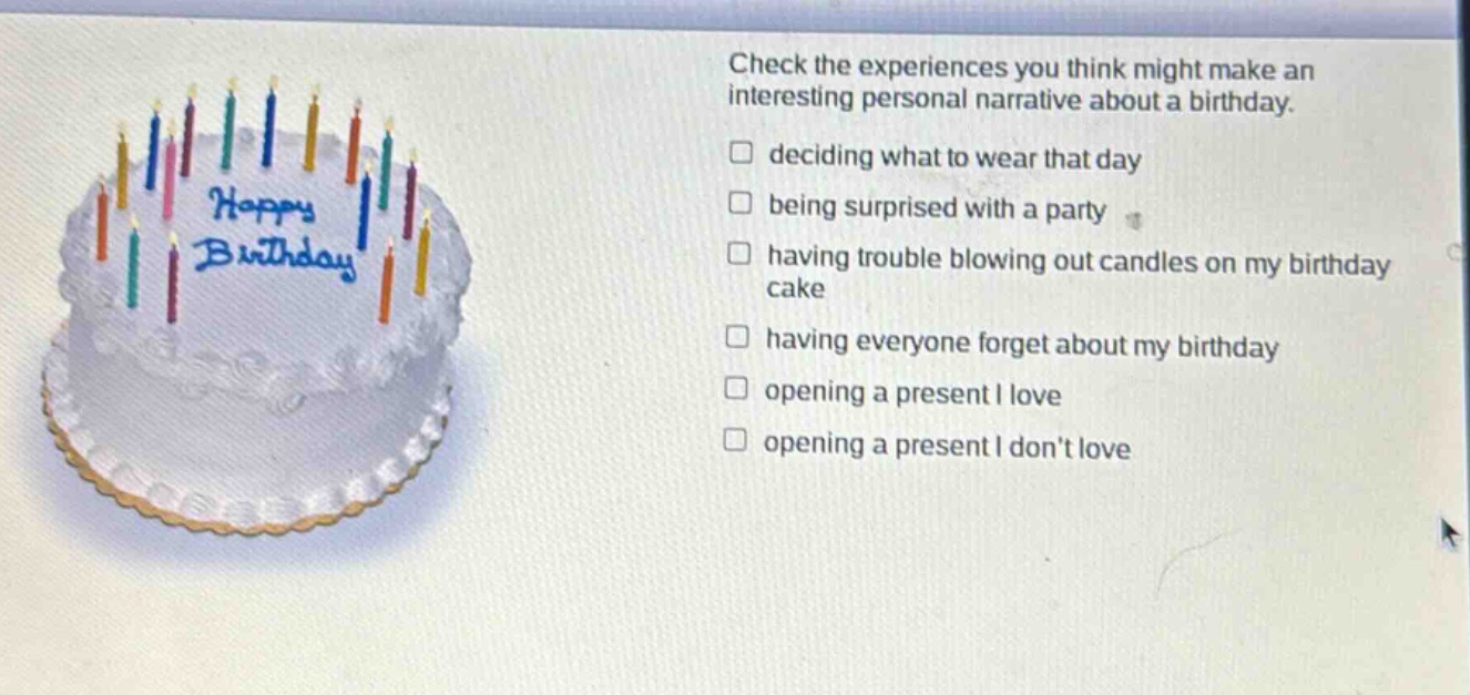 check the experiences you think might make an interesting personal narrative about a birthday. deciding what to wear that day being surprised with a party having trouble blowing out candles on my birthday cake having everyone forget about my birthday opening a present i love opening a present i dont love