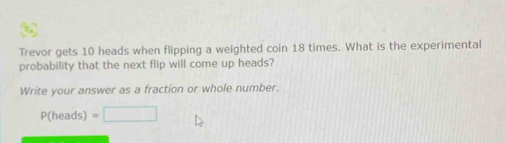 trevor gets 10 heads when flipping a weighted coin 18 times. what is the experimental probability that the next flip will come up heads? write your answer as a fraction or whole number. p(heads) =