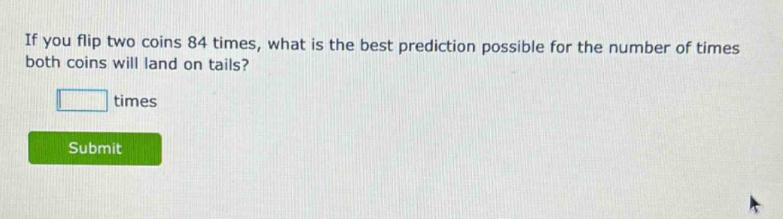 if you flip two coins 84 times, what is the best prediction possible for the number of times both coins will land on tails? times