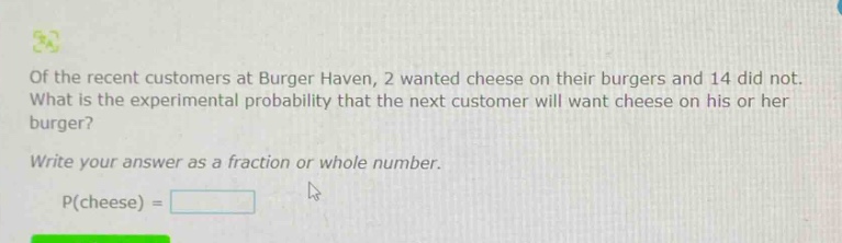 of the recent customers at burger haven, 2 wanted cheese on their burgers and 14 did not. what is the experimental probability that the next customer will want cheese on his or her burger? write your answer as a fraction or whole number. p(cheese) =