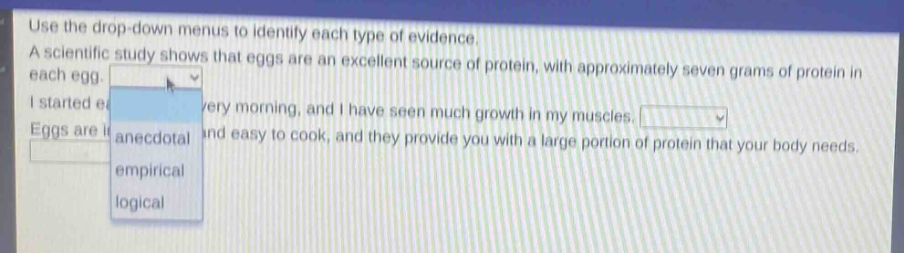 use the drop - down menus to identify each type of evidence. a scientific study shows that eggs are an excellent source of protein, with approximately seven grams of protein in each egg. i started eating eggs every morning, and i have seen much growth in my muscles. eggs are inexpensive and easy to cook, and they provide you with a large portion of protein that your body needs.