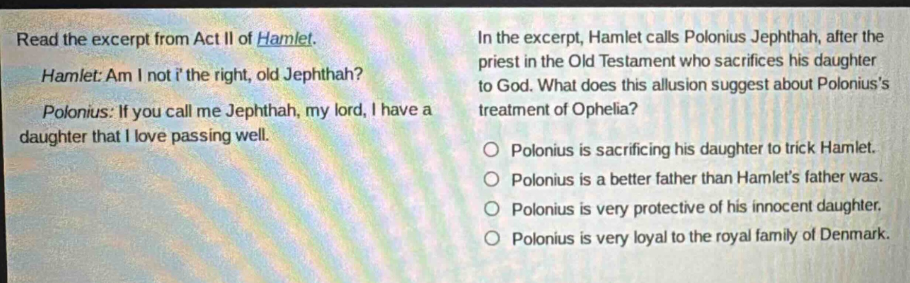 read the excerpt from act ii of hamlet. hamlet: am i not i the right, old jephthah? polonius: if you call me jephthah, my lord, i have a daughter that i love passing well. in the excerpt, hamlet calls polonius jephthah, after the priest in the old testament who sacrifices his daughter to god. what does this allusion suggest about poloniuss treatment of ophelia? polonius is sacrificing his daughter to trick hamlet. polonius is a better father than hamlets father was. polonius is very protective of his innocent daughter. polonius is very loyal to the royal family of denmark.