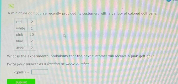 a miniature golf course recently provided its customers with a variety of colored golf balls. red 2 white 1 pink 10 blue 2 green 5 what is the experimental probability that the next customer will receive a pink golf ball? write your answer as a fraction or whole number. p(pink) =