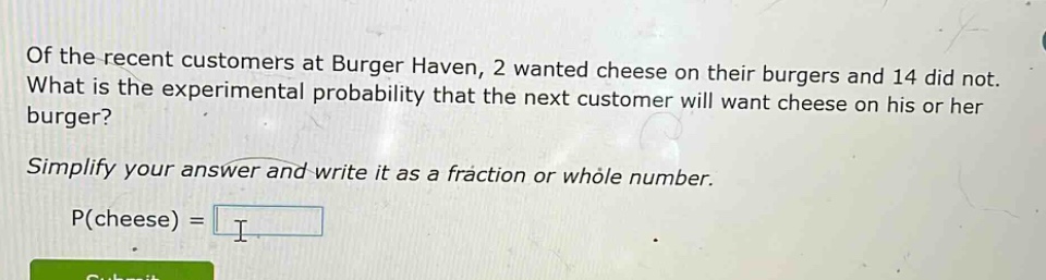 of the recent customers at burger haven, 2 wanted cheese on their burgers and 14 did not. what is the experimental probability that the next customer will want cheese on his or her burger? simplify your answer and write it as a fraction or whole number. p(cheese) =