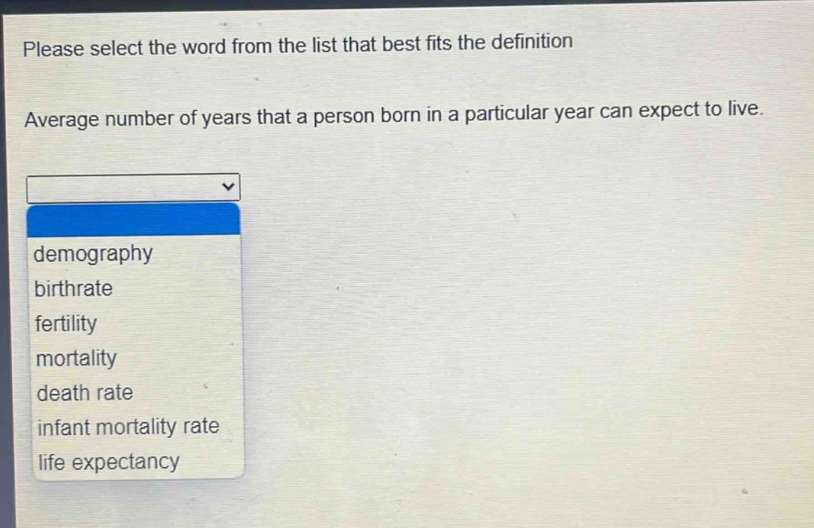 please select the word from the list that best fits the definition. average number of years that a person born in a particular year can expect to live. demography birthrate fertility mortality death rate infant mortality rate life expectancy
