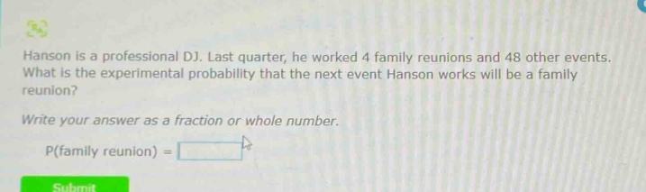 hanson is a professional dj. last quarter, he worked 4 family reunions and 48 other events. what is the experimental probability that the next event hanson works will be a family reunion? write your answer as a fraction or whole number. p(family reunion) =