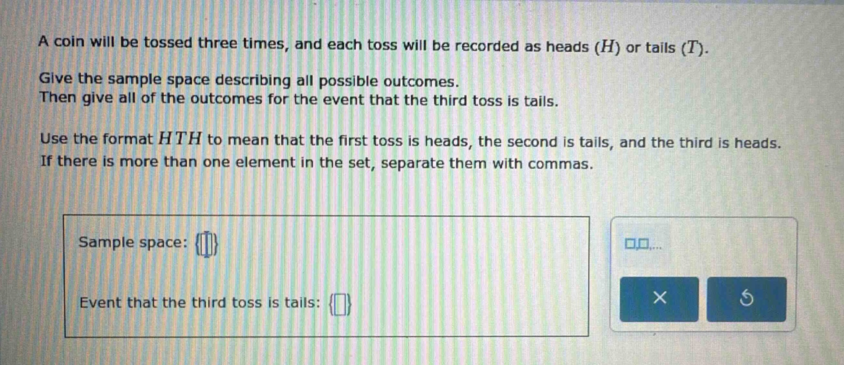 a coin will be tossed three times, and each toss will be recorded as heads (h) or tails (t). give the sample space describing all possible outcomes. then give all of the outcomes for the event that the third toss is tails. use the format hth to mean that the first toss is heads, the second is tails, and the third is heads. if there is more than one element in the set, separate them with commas. sample space: {} event that the third toss is tails: {}