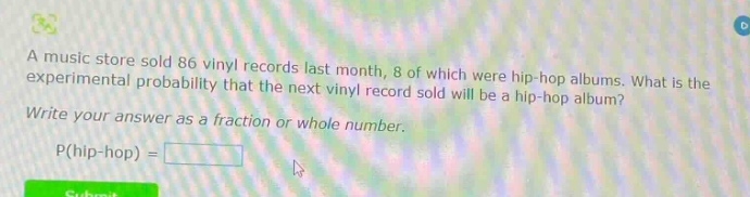 a music store sold 86 vinyl records last month, 8 of which were hip - hop albums. what is the experimental probability that the next vinyl record sold will be a hip - hop album? write your answer as a fraction or whole number. p(hip - hop) =