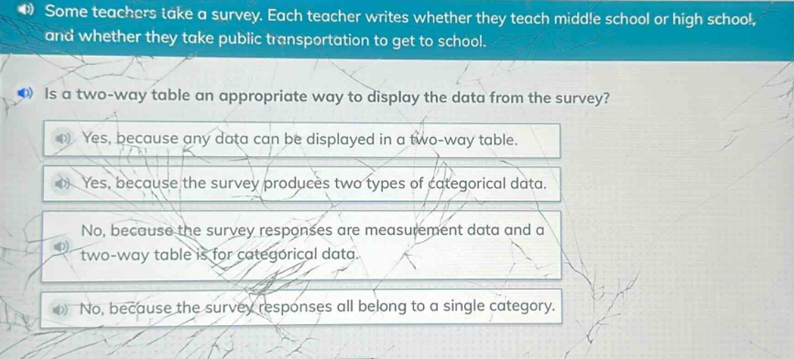 some teachers take a survey. each teacher writes whether they teach middle school or high school, and whether they take public transportation to get to school. is a two - way table an appropriate way to display the data from the survey? yes, because any data can be displayed in a two - way table. yes, because the survey produces two types of categorical data. no, because the survey responses are measurement data and a two - way table is for categorical data. no, because the survey responses all belong to a single category.