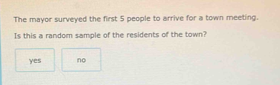 the mayor surveyed the first 5 people to arrive for a town meeting. is this a random sample of the residents of the town? yes no