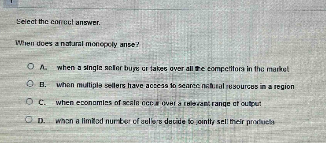 select the correct answer. when does a natural monopoly arise? a. when a single seller buys or takes over all the competitors in the market b. when multiple sellers have access to scarce natural resources in a region c. when economies of scale occur over a relevant range of output d. when a limited number of sellers decide to jointly sell their products