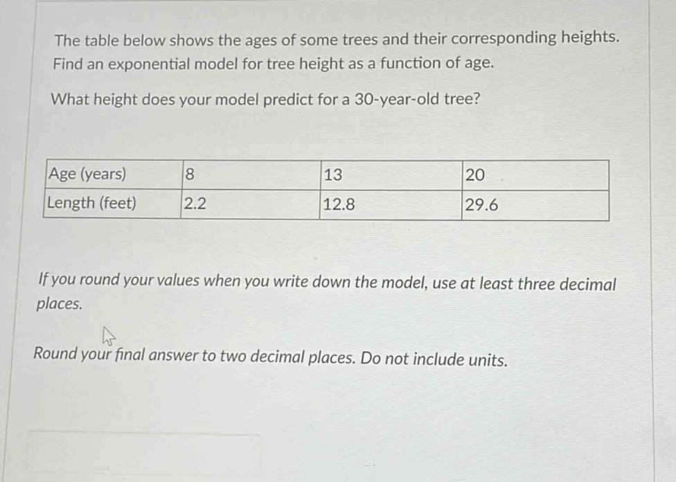 the table below shows the ages of some trees and their corresponding heights. find an exponential model for tree height as a function of age. what height does your model predict for a 30 - year - old tree? age (years) 8 13 20 length (feet) 2.2 12.8 29.6 if you round your values when you write down the model, use at least three decimal places. round your final answer to two decimal places. do not include units.
