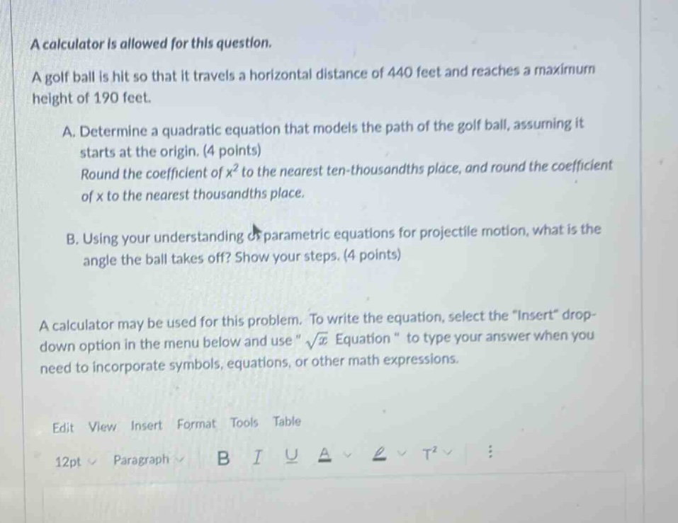 a calculator is allowed for this question. a golf ball is hit so that it travels a horizontal distance of 440 feet and reaches a maximum height of 190 feet. a. determine a quadratic equation that models the path of the golf ball, assuming it starts at the origin. (4 points) round the coefficient of x² to the nearest ten - thousandths place, and round the coefficient of x to the nearest thousandths place. b. using your understanding of parametric equations for projectile motion, what is the angle the ball takes off? show your steps. (4 points) a calculator may be used for this problem. to write the equation, select the “insert” drop - down option in the menu below and use “√x equation “ to type your answer when you need to incorporate symbols, equations, or other math expressions. edit view insert format tools table 12pt paragraph b i u a t²