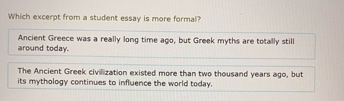which excerpt from a student essay is more formal? ancient greece was a really long time ago, but greek myths are totally still around today. the ancient greek civilization existed more than two thousand years ago, but its mythology continues to influence the world today.