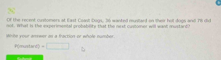 of the recent customers at east coast dogs, 36 wanted mustard on their hot dogs and 78 did not. what is the experimental probability that the next customer will want mustard? write your answer as a fraction or whole number. p(mustard) =