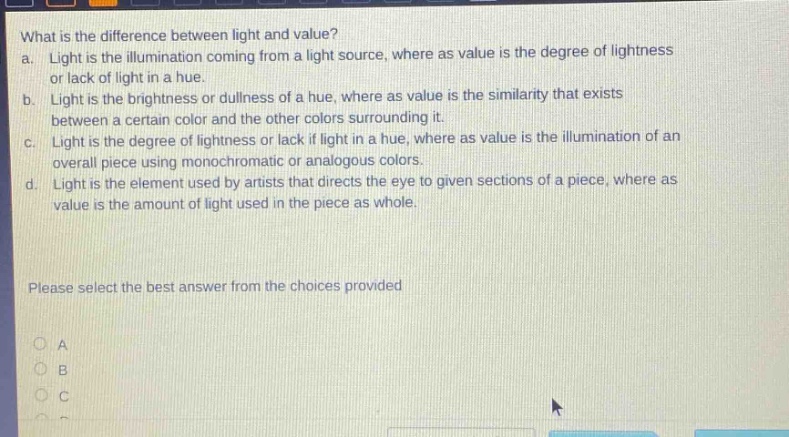 what is the difference between light and value? a. light is the illumination coming from a light source, where as value is the degree of lightness or lack of light in a hue. b. light is the brightness or dullness of a hue, where as value is the similarity that exists between a certain color and the other colors surrounding it. c. light is the degree of lightness or lack if light in a hue, where as value is the illumination of an overall piece using monochromatic or analogous colors. d. light is the element used by artists that directs the eye to given sections of a piece, where as value is the amount of light used in the piece as whole. please select the best answer from the choices provided