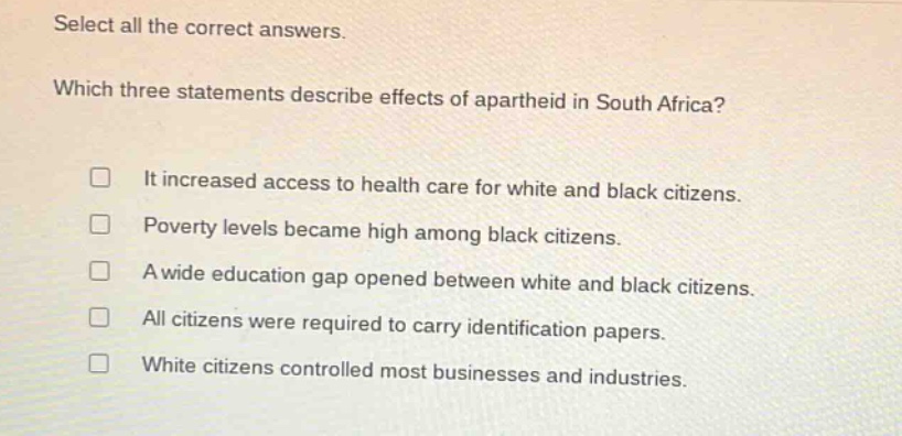 select all the correct answers. which three statements describe effects of apartheid in south africa? it increased access to health care for white and black citizens. poverty levels became high among black citizens. a wide education gap opened between white and black citizens. all citizens were required to carry identification papers. white citizens controlled most businesses and industries.