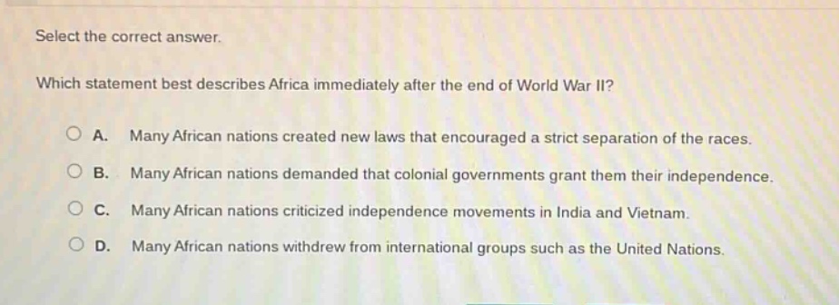 select the correct answer. which statement best describes africa immediately after the end of world war ii? a. many african nations created new laws that encouraged a strict separation of the races. b. many african nations demanded that colonial governments grant them their independence. c. many african nations criticized independence movements in india and vietnam. d. many african nations withdrew from international groups such as the united nations.