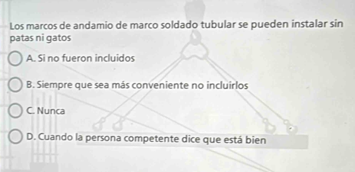 los marcos de andamio de marco soldado tubular se pueden instalar sin patas ni gatos\na. si no fueron incluidos\nb. siempre que sea más conveniente no incluirlos\nc. nunca\nd. cuando la persona competente dice que está bien
