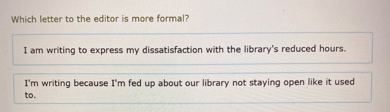 which letter to the editor is more formal? i am writing to express my dissatisfaction with the librarys reduced hours. im writing because im fed up about our library not staying open like it used to.