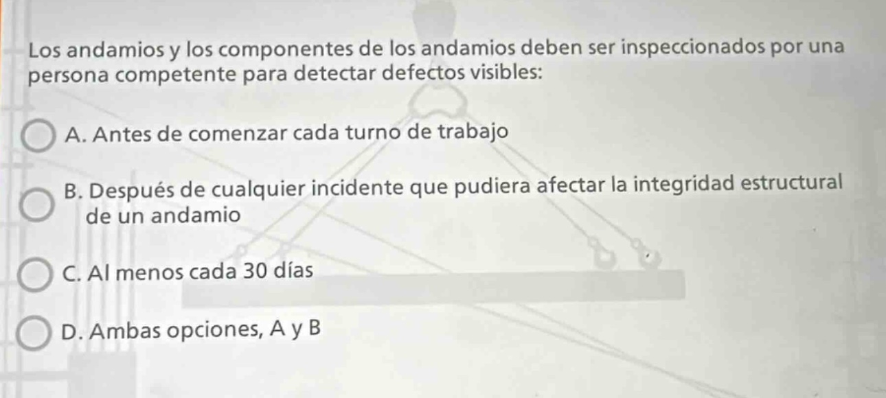 los andamios y los componentes de los andamios deben ser inspeccionados por una persona competente para detectar defectos visibles: a. antes de comenzar cada turno de trabajo b. después de cualquier incidente que pudiera afectar la integridad estructural de un andamio c. al menos cada 30 días d. ambas opciones, a y b