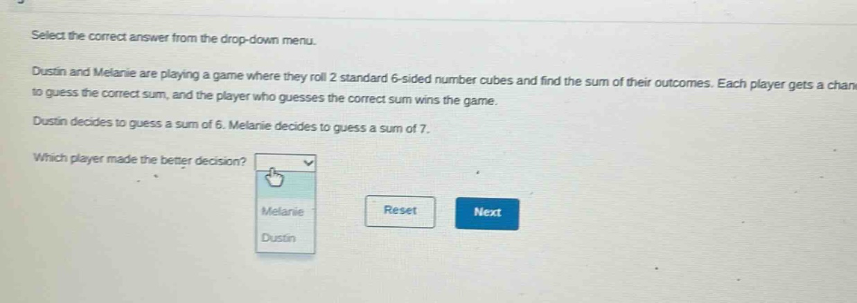 select the correct answer from the drop - down menu. dustin and melanie are playing a game where they roll 2 standard 6 - sided number cubes and find the sum of their outcomes. each player gets a chance to guess the correct sum, and the player who guesses the correct sum wins the game. dustin decides to guess a sum of 6. melanie decides to guess a sum of 7. which player made the better decision?