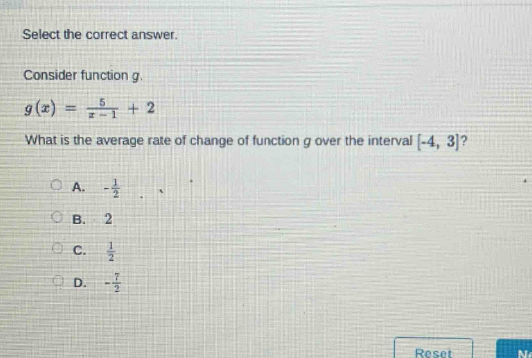 select the correct answer. consider function g. g(x)=5/(x - 1)+2 what is the average rate of change of function g over the interval -4, 3? a. -1/2 b. 2 c. 1/2 d. -7/2