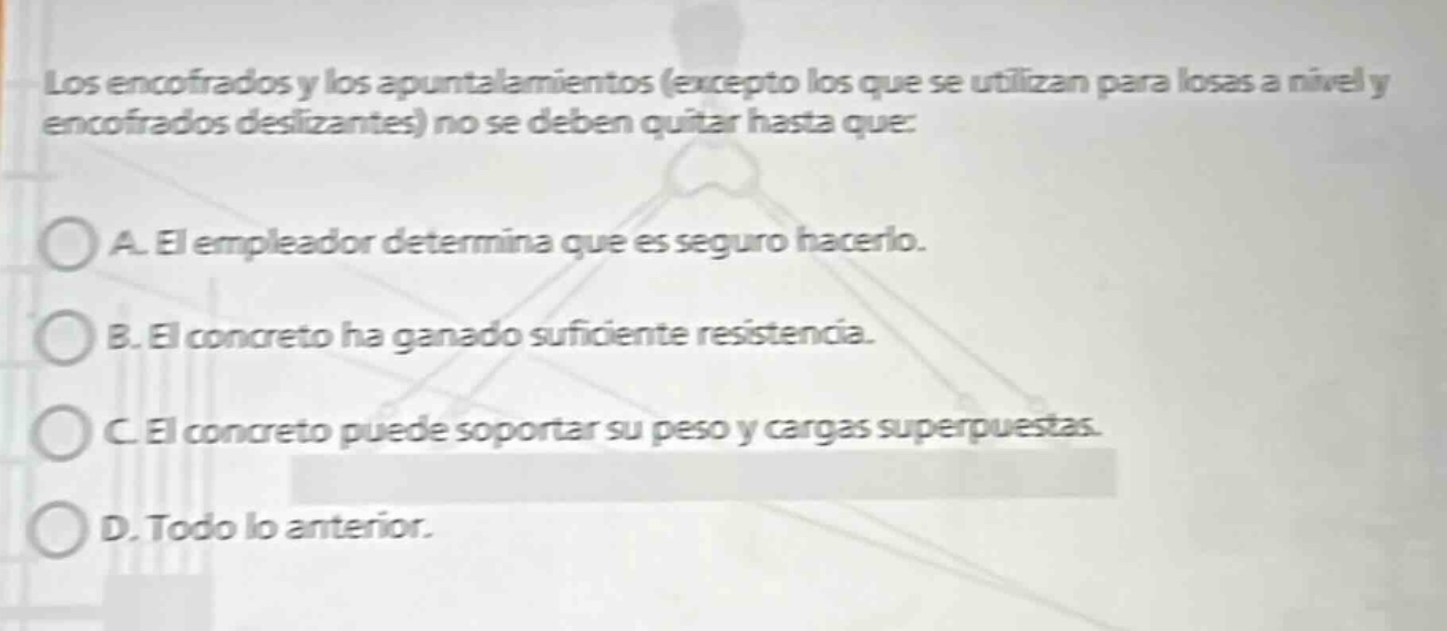 los encofrados y los apuntalamientos (excepto los que se utilizan para losas a nivel y encofrados deslizantes) no se deben quitar hasta que: a. el empleador determina que es seguro hacerlo. b. el concreto ha ganado suficiente resistencia. c. el concreto puede soportar su peso y cargas superpuestas. d. todo lo anterior.