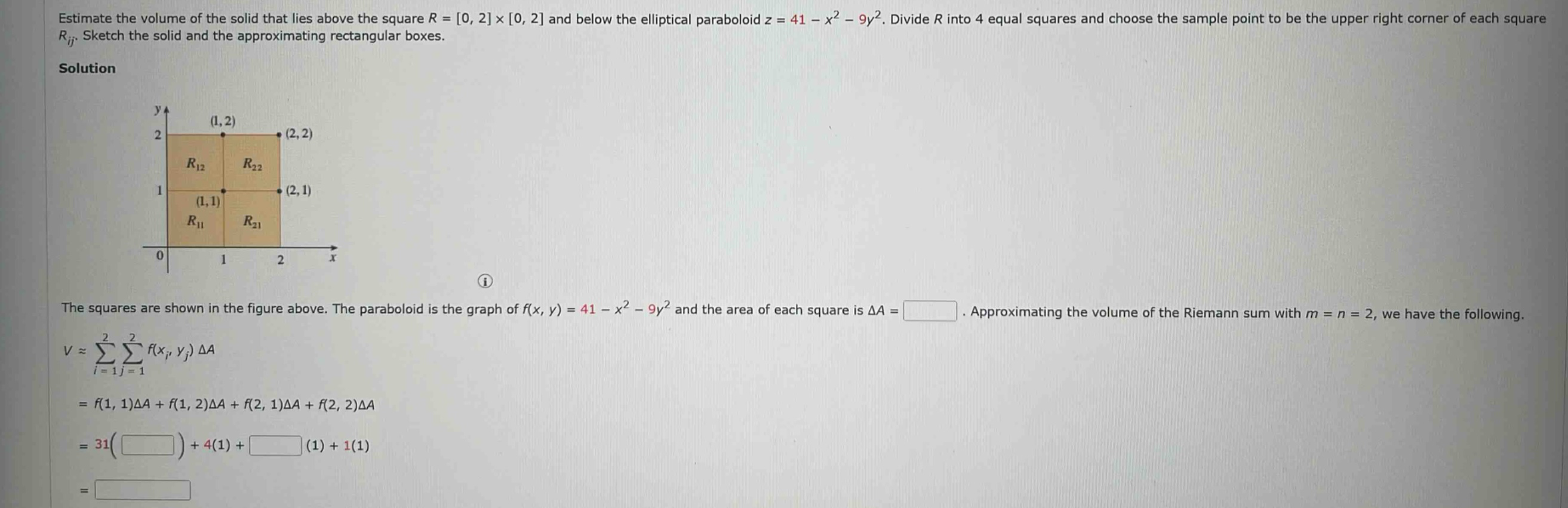 estimate the volume of the solid that lies above the square r = 0, 2 × 0, 2 and below the elliptical paraboloid z = 41 - x² - 9y². divide r into 4 equal squares and choose the sample point to be the upper right corner of each square rij. sketch the solid and the approximating rectangular boxes. the squares are shown in the figure above. the paraboloid is the graph of f(x, y) = 41 - x² - 9y² and the area of each square is δa =. approximating the volume of the riemann sum with m = n = 2, we have the following. v ≈ ∑²ᵢ₌₁∑²ⱼ₌₁f(xᵢ, yⱼ)δa = f(1, 1)δa + f(1, 2)δa + f(2, 1)δa + f(2, 2)δa = 31( ) + 4(1) + (1) + 1(1) =
