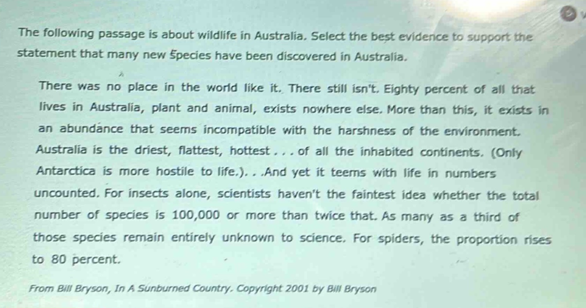 the following passage is about wildlife in australia. select the best evidence to support the statement that many new species have been discovered in australia. there was no place in the world like it. there still isnt. eighty percent of all that lives in australia, plant and animal, exists nowhere else. more than this, it exists in an abundance that seems incompatible with the harshness of the environment. australia is the driest, flattest, hottest... of all the inhabited continents. (only antarctica is more hostile to life.)...and yet it teems with life in numbers uncounted. for insects alone, scientists havent the faintest idea whether the total number of species is 100,000 or more than twice that. as many as a third of those species remain entirely unknown to science. for spiders, the proportion rises to 80 percent. from bill bryson, in a sunburned country. copyright 2001 by bill bryson
