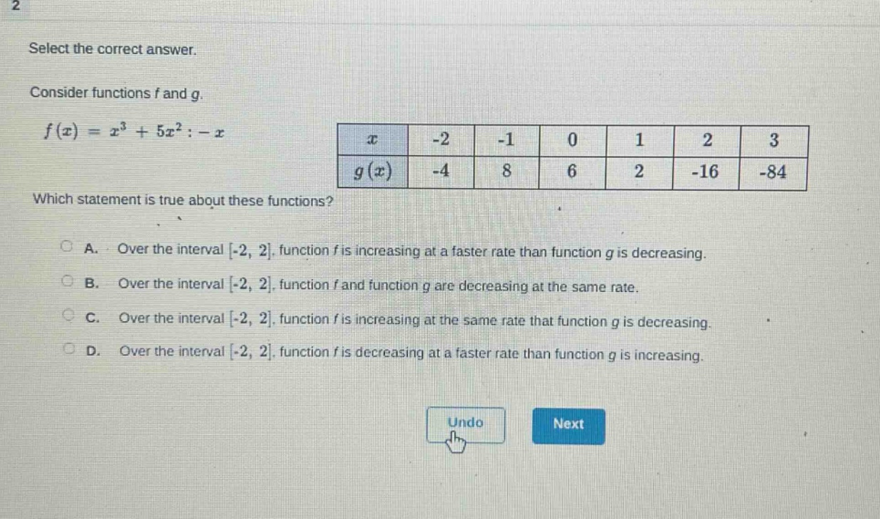 2 select the correct answer. consider functions f and g. f(x)=x³ + 5x² - x which statement is true about these functions? a. over the interval -2, 2, function f is increasing at a faster rate than function g is decreasing. b. over the interval -2, 2, function f and function g are decreasing at the same rate. c. over the interval -2, 2, function f is increasing at the same rate that function g is decreasing. d. over the interval -2, 2, function f is decreasing at a faster rate than function g is increasing. x -2 -1 0 1 2 3 g(x) -4 8 6 2 -16 -84