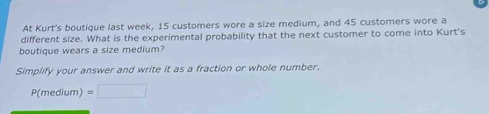 at kurts boutique last week, 15 customers wore a size medium, and 45 customers wore a different size. what is the experimental probability that the next customer to come into kurts boutique wears a size medium? simplify your answer and write it as a fraction or whole number. p(medium) =