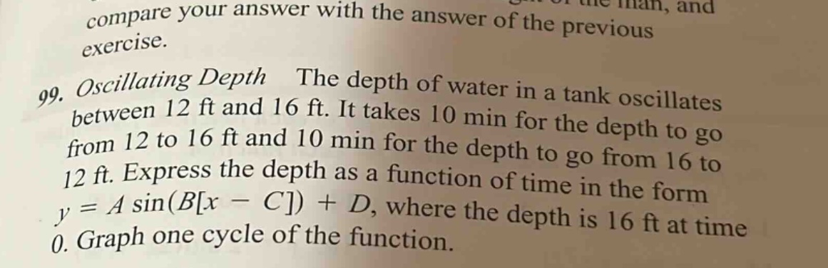 compare your answer with the answer of the previous exercise. 99. oscillating depth the depth of water in a tank oscillates between 12 ft and 16 ft. it takes 10 min for the depth to go from 12 to 16 ft and 10 min for the depth to go from 16 to 12 ft. express the depth as a function of time in the form y = a sin(bx - c) + d, where the depth is 16 ft at time 0. graph one cycle of the function.