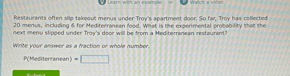 restaurants often slip takeout menus under troys apartment door. so far, troy has collected 20 menus, including 6 for mediterranean food. what is the experimental probability that the next menu slipped under troys door will be from a mediterranean restaurant? write your answer as a fraction or whole number. p(mediterranean) =