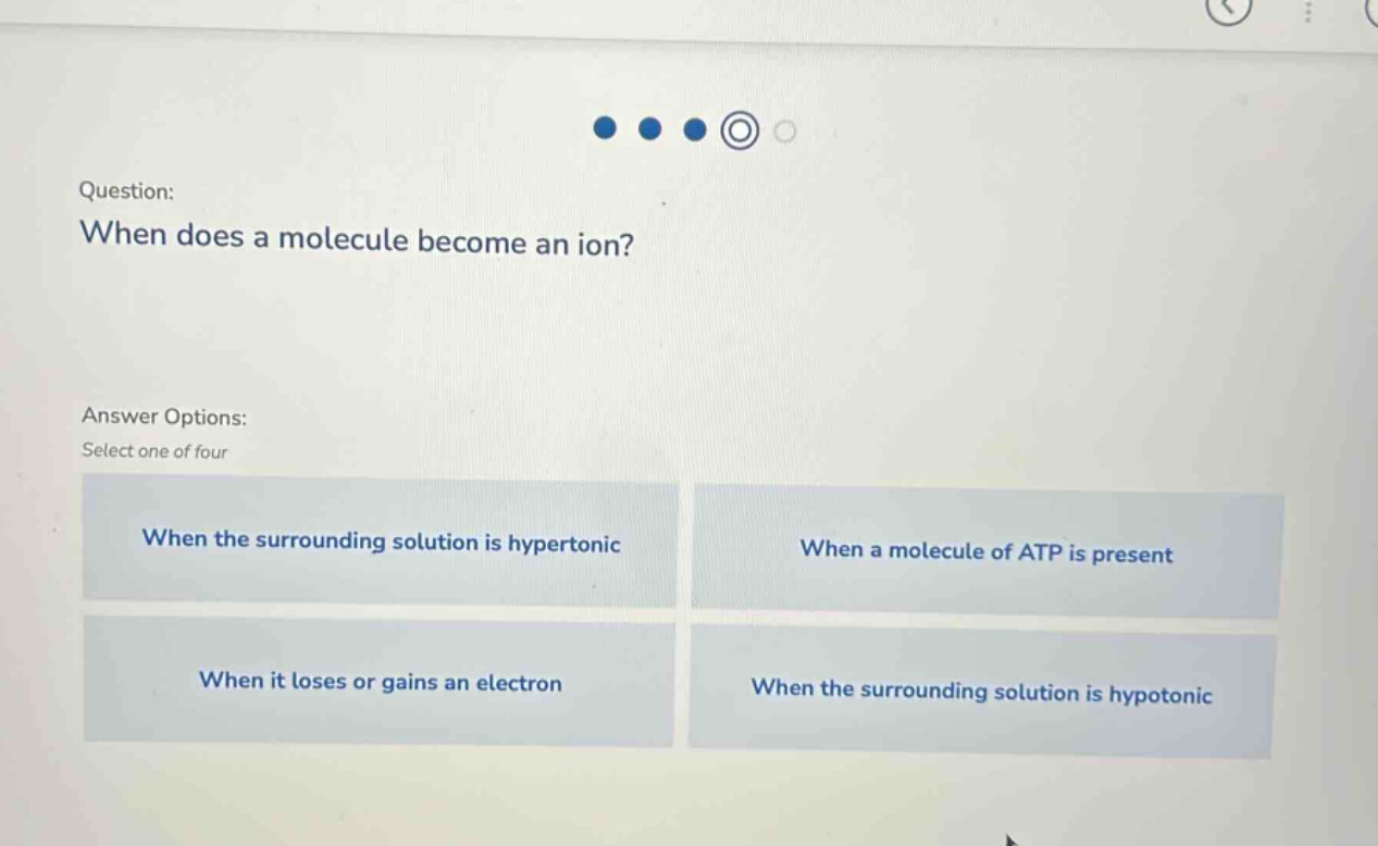 question: when does a molecule become an ion? answer options: select one of four when the surrounding solution is hypertonic when a molecule of atp is present when it loses or gains an electron when the surrounding solution is hypotonic