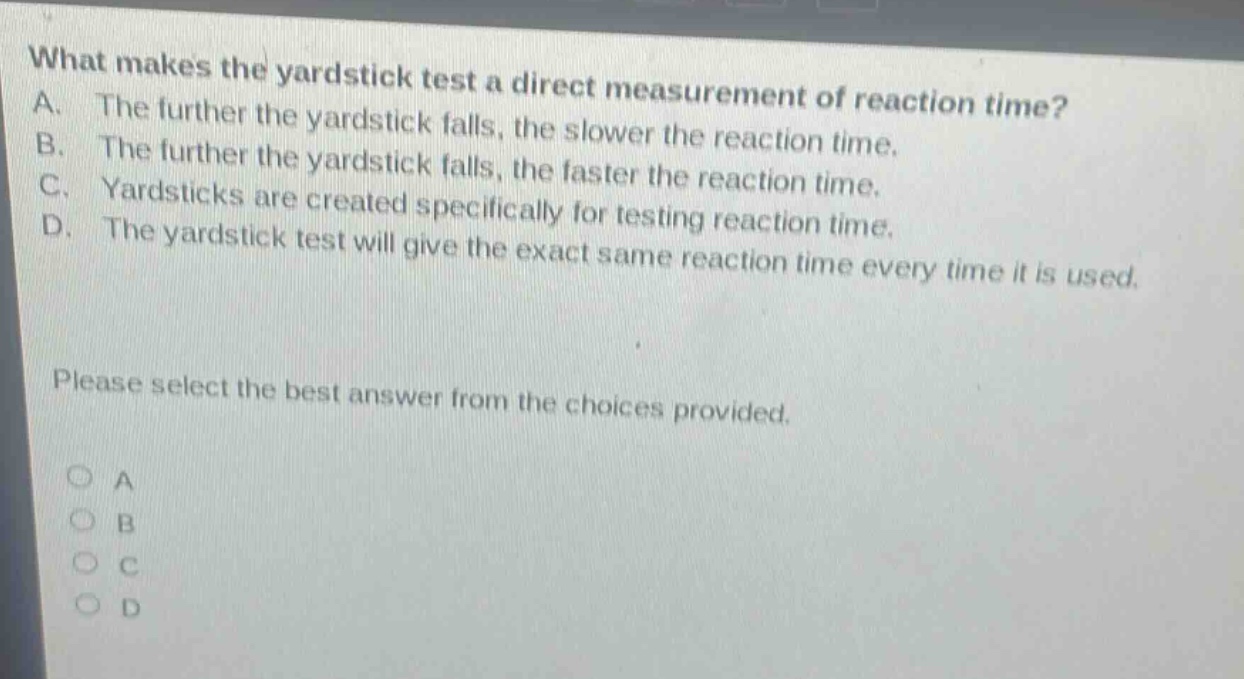 what makes the yardstick test a direct measurement of reaction time? a. the further the yardstick falls, the slower the reaction time. b. the further the yardstick falls, the faster the reaction time. c. yardsticks are created specifically for testing reaction time. d. the yardstick test will give the exact same reaction time every time it is used. please select the best answer from the choices provided. o a o b o c o d