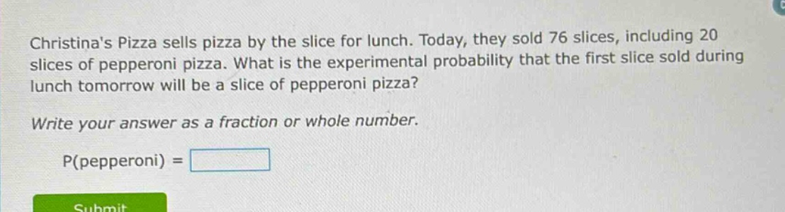 christinas pizza sells pizza by the slice for lunch. today, they sold 76 slices, including 20 slices of pepperoni pizza. what is the experimental probability that the first slice sold during lunch tomorrow will be a slice of pepperoni pizza? write your answer as a fraction or whole number. p(pepperoni) =
