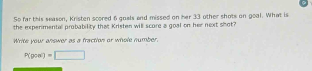 so far this season, kristen scored 6 goals and missed on her 33 other shots on goal. what is the experimental probability that kristen will score a goal on her next shot? write your answer as a fraction or whole number. p(goal) =