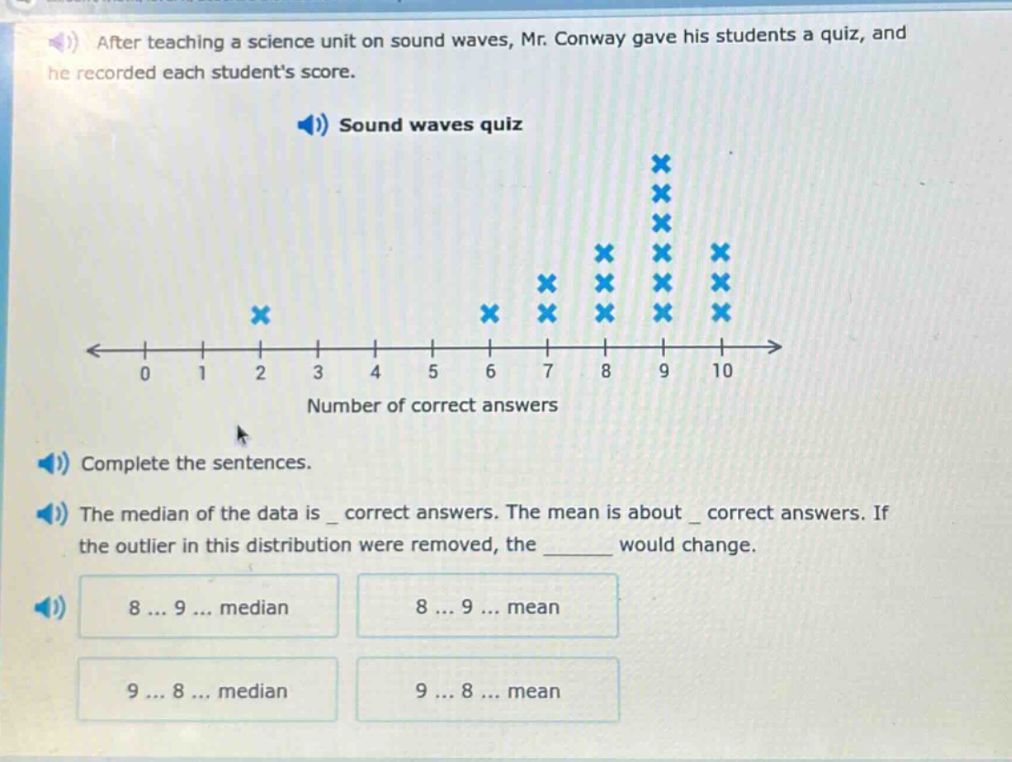 after teaching a science unit on sound waves, mr. conway gave his students a quiz, and he recorded each students score. sound waves quiz complete the sentences. the median of the data is _ correct answers. the mean is about _ correct answers. if the outlier in this distribution were removed, the ______ would change. 8 ... 9 ... median 8 ... 9 ... mean 9 ... 8 ... median 9 ... 8 ... mean